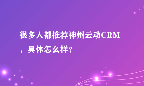 很多人都推荐神州云动CRM，具体怎么样？