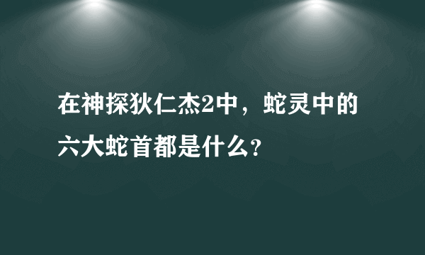 在神探狄仁杰2中，蛇灵中的六大蛇首都是什么？