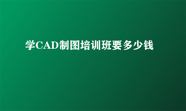 学CAD制图培训班要多少钱