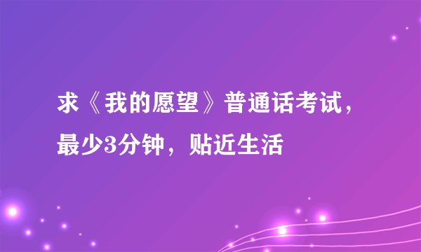 求《我的愿望》普通话考试，最少3分钟，贴近生活