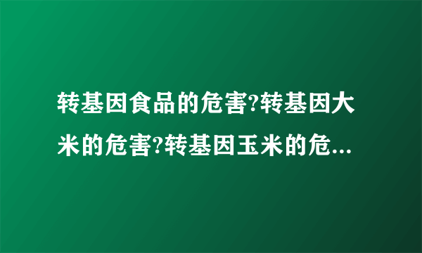 转基因食品的危害?转基因大米的危害?转基因玉米的危害?转基因花生油的危害?转基因农作物的危害？