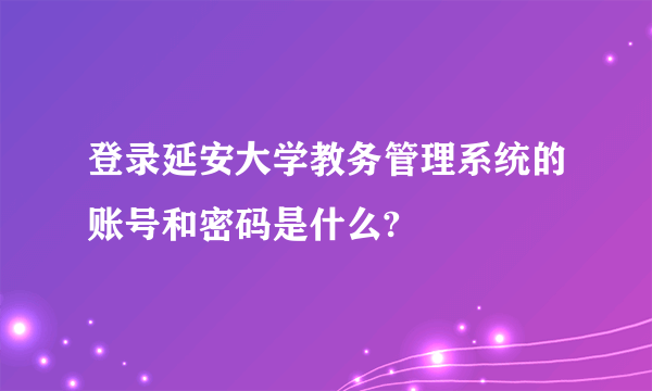 登录延安大学教务管理系统的账号和密码是什么?