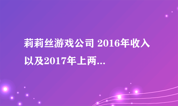 莉莉丝游戏公司 2016年收入 以及2017年上两个几度收入 各是多少