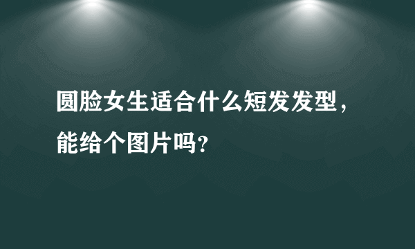 圆脸女生适合什么短发发型，能给个图片吗？