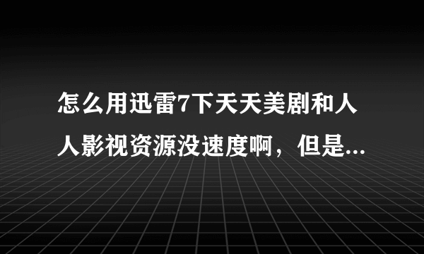 怎么用迅雷7下天天美剧和人人影视资源没速度啊，但是平时下载速度可以上MB的，后面连接数很大，但是下不起