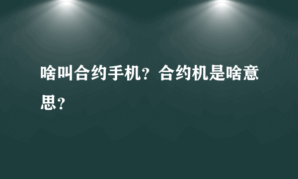 啥叫合约手机？合约机是啥意思？