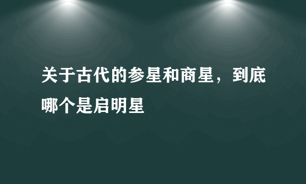 关于古代的参星和商星，到底哪个是启明星