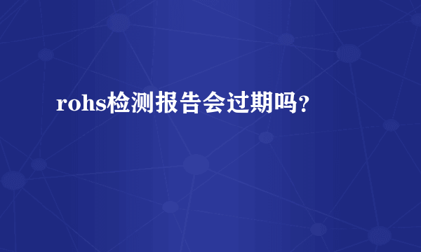 rohs检测报告会过期吗？