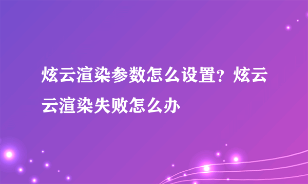 炫云渲染参数怎么设置？炫云云渲染失败怎么办