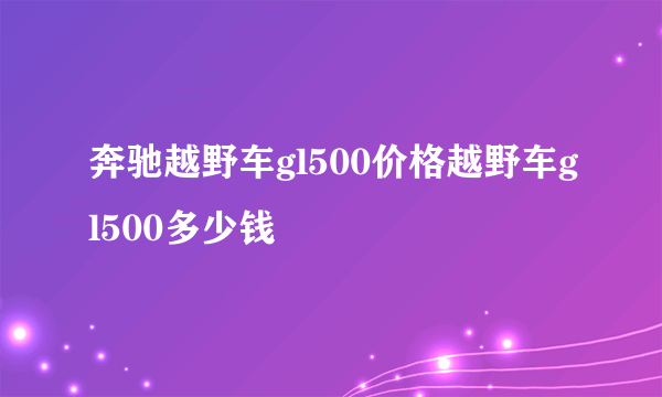 奔驰越野车gl500价格越野车gl500多少钱