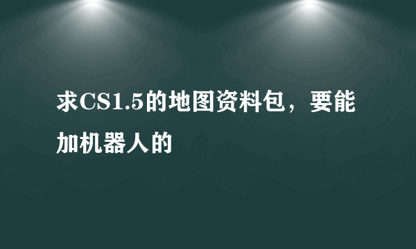 求CS1.5的地图资料包，要能加机器人的