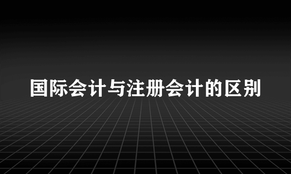 国际会计与注册会计的区别