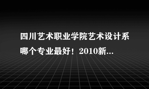 四川艺术职业学院艺术设计系哪个专业最好！2010新生在哪读啊！学费有钱哦8000，读这个学校划的来么？