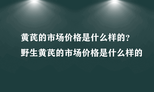 黄芪的市场价格是什么样的？野生黄芪的市场价格是什么样的