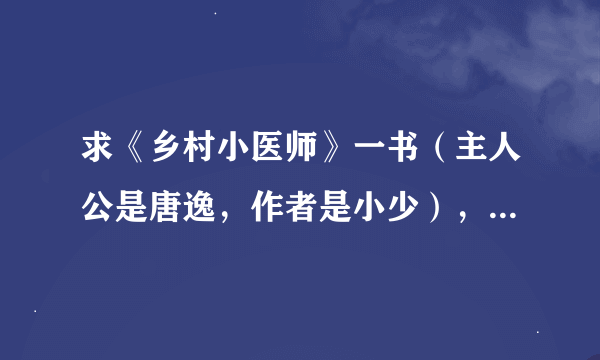 求《乡村小医师》一书（主人公是唐逸，作者是小少），求TXT文件，发邮箱