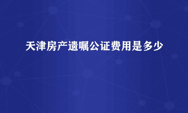 天津房产遗嘱公证费用是多少