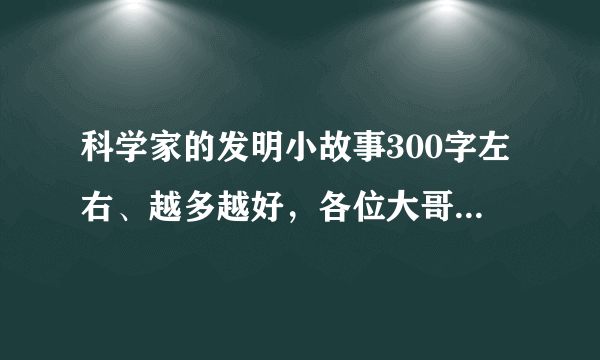 科学家的发明小故事300字左右、越多越好，各位大哥大姐帮帮忙啊！我急用 ！！！！！！！！！！！！！！！