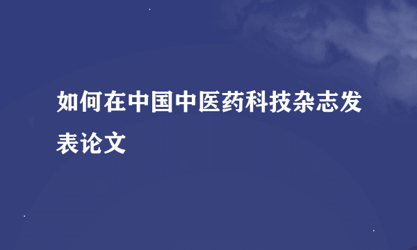 如何在中国中医药科技杂志发表论文