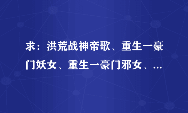 求：洪荒战神帝歌、重生一豪门妖女、重生一豪门邪女、凤御万兽、御雷 、重生一豪门酷女、主母烟七七