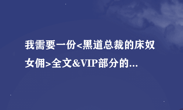 我需要一份<黑道总裁的床奴女佣>全文&VIP部分的TXT!! 哪里一位好心人可以发给我谢谢