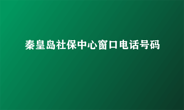 秦皇岛社保中心窗口电话号码