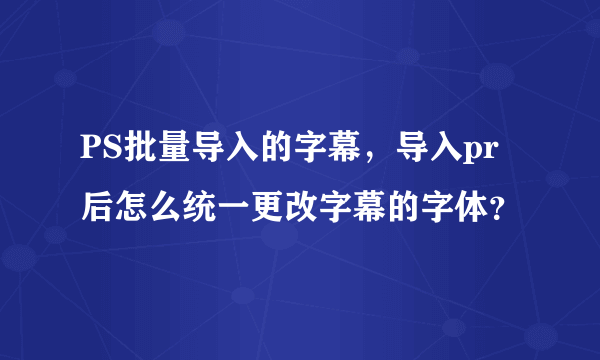 PS批量导入的字幕，导入pr后怎么统一更改字幕的字体？