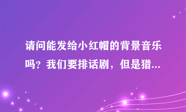 请问能发给小红帽的背景音乐吗？我们要排话剧，但是猎人出场部分不大确定用什么音乐