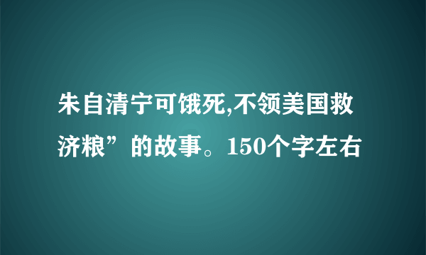 朱自清宁可饿死,不领美国救济粮”的故事。150个字左右