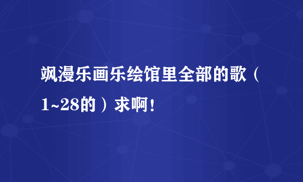 飒漫乐画乐绘馆里全部的歌（1~28的）求啊！