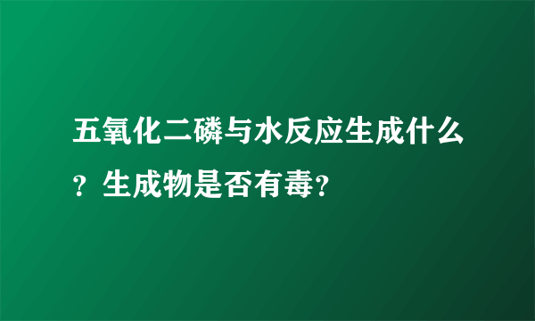 五氧化二磷与水反应生成什么？生成物是否有毒？