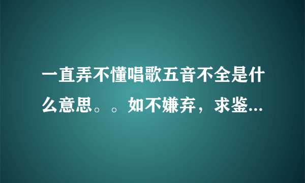 一直弄不懂唱歌五音不全是什么意思。。如不嫌弃，求鉴定。。。。