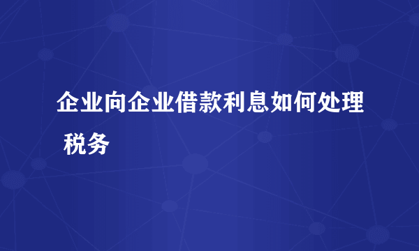 企业向企业借款利息如何处理 税务