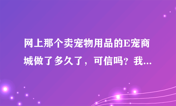 网上那个卖宠物用品的E宠商城做了多久了，可信吗？我在上面给我家呆呆选了1000多块钱的东西，了解的说下。