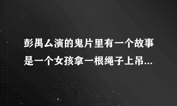 彭禺厶演的鬼片里有一个故事是一个女孩拿一根绳子上吊然后他叫宝葫芦来打鬼？