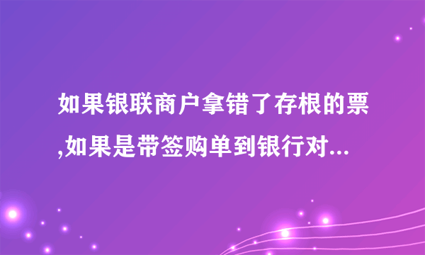 如果银联商户拿错了存根的票,如果是带签购单到银行对账才划款.那该怎么办`?