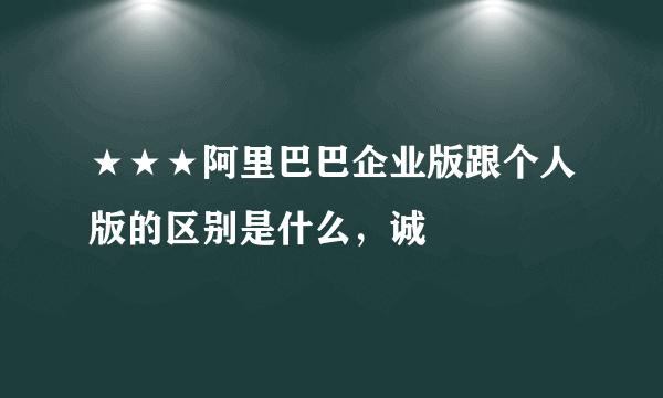 ★★★阿里巴巴企业版跟个人版的区别是什么，诚