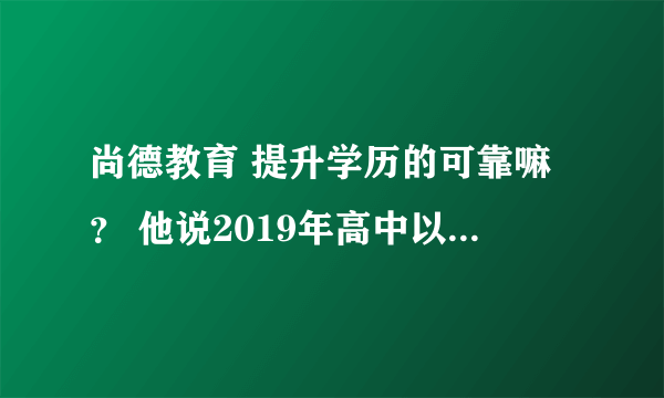 尚德教育 提升学历的可靠嘛？ 他说2019年高中以下学历的人就不能提升学历了 是真的嘛？